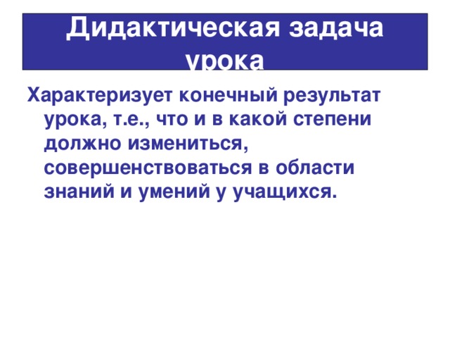 Дидактическая задача урока Характеризует конечный результат урока, т.е., что и в какой степени должно измениться, совершенствоваться в области знаний и умений у учащихся.