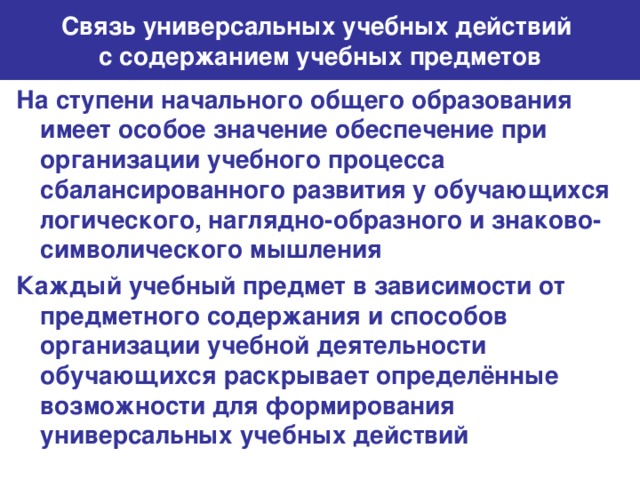 Связь универсальных учебных действий  с содержанием учебных предметов На ступени начального общего образования имеет особое значение обеспечение при организации учебного процесса сбалансированного развития у обучающихся логического, наглядно-образного и знаково-символического мышления Каждый учебный предмет в зависимости от предметного содержания и способов организации учебной деятельности обучающихся раскрывает определённые возможности для формирования универсальных учебных действий
