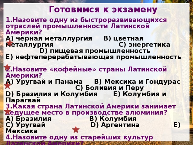 Готовимся к экзамену 1.Назовите одну из быстроразвивающихся отраслей промышленности Латинской Америки?  черная металлургия B) цветная металлургия C) энергетика D) пищевая промышленность E) нефтеперерабатывающая промышленность 2.Назовите «кофейные» страны Латинской Америки? A) Уругвай и Панама B) Мексика и Гондурас C) Боливия и Перу D) Бразилия и Колумбия E) Колумбия и Парагвай 3.Какая страна Латинской Америки занимает ведущее место в производстве алюминия? A) Бразилия B) Колумбия C) Уругвай D) Аргентина E) Мексика 4.Назовите одну из старейших культур Латинской Америки? A) животноводство B) хлопчатник C) растениеводство D) сахарный тростник E) производство бумаги 5.Сколько кораблей зарегистрировано в торговом флоте Панамы? A) 7500 B) 2500 C) 6500 D) 4500 E) 5500 