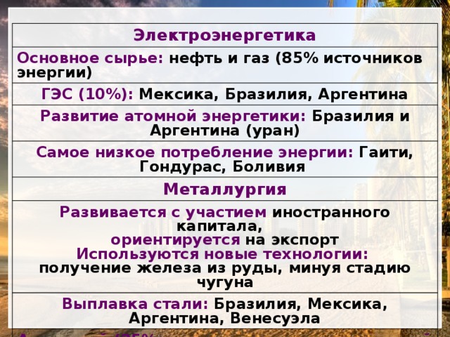 Электроэнергетика Основное сырье: нефть и газ (85% источников энергии) ГЭС (10%): Мексика, Бразилия, Аргентина Развитие атомной энергетики: Бразилия и Аргентина (уран) Самое низкое потребление энергии: Гаити, Гондурас, Боливия Металлургия Развивается с участием иностранного капитала, ориентируется на экспорт Выплавка стали: Бразилия, Мексика, Аргентина, Венесуэла Используются новые технологии: Алюминий (25% мирового производства чистой меди): Бразилия (дешевая ГЭС и бокситы) получение железа из руды, минуя стадию чугуна Медь: Чили (2 место по неочищенной меди после США) 