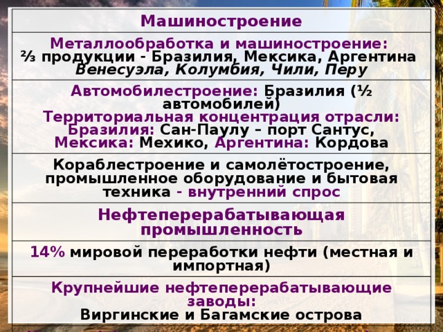 Машиностроение Металлообработка и машиностроение: Автомобилестроение: Бразилия (½ автомобилей) ⅔ продукции - Бразилия, Мексика, Аргентина Кораблестроение и самолётостроение, промышленное оборудование и бытовая техника - внутренний спрос Территориальная концентрация отрасли: Венесуэла, Колумбия, Чили, Перу Нефтеперерабатывающая промышленность Бразилия: Сан-Паулу – порт Сантус, 14% мировой переработки нефти (местная и импортная) Мексика: Мехико, Аргентина: Кордова Крупнейшие нефтеперерабатывающие заводы: Виргинские и Багамские острова Через оффшорные зоны продается нефть из стран Персидского залива, Северной Африки, Казахстана: Другие отрасли: химическая, деревообрабатывающая, целлюлозно-бумажная, текстильная, пищевая 