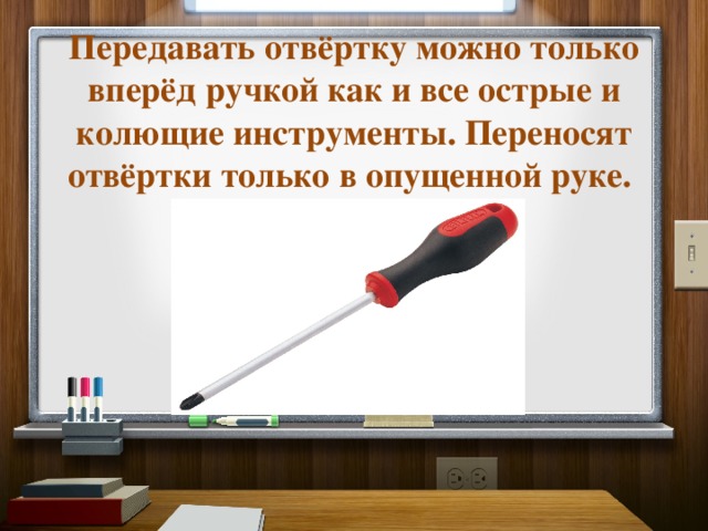 Передавать отвёртку можно только вперёд ручкой как и все острые и колющие инструменты. Переносят отвёртки только в опущенной руке.   