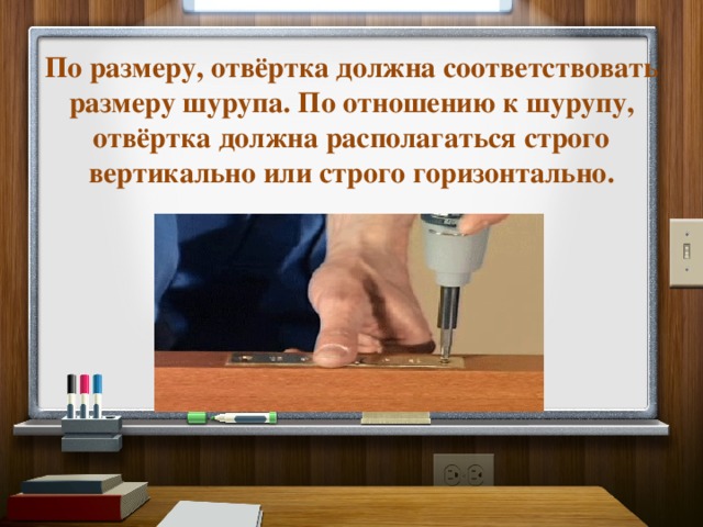 По размеру, отвёртка должна соответствовать размеру шурупа. По отношению к шурупу, отвёртка должна располагаться строго вертикально или строго горизонтально. 
