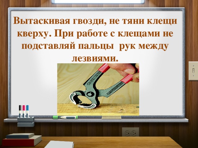 Вытаскивая гвозди, не тяни клещи кверху. При работе с клещами не подставляй пальцы  рук между лезвиями. 