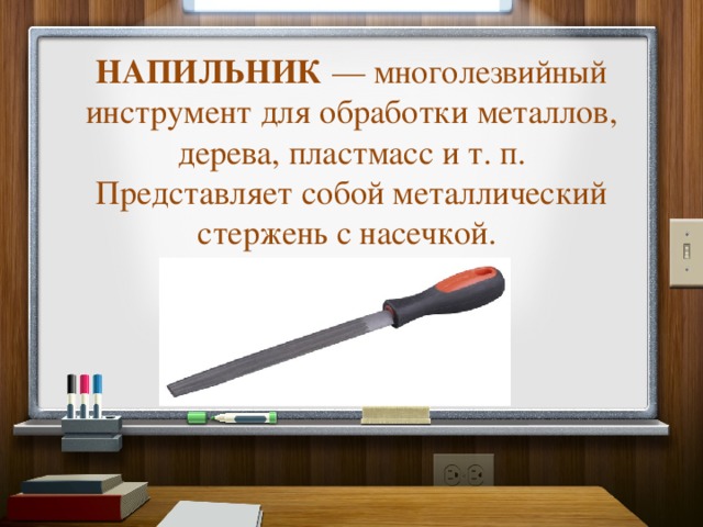 НАПИЛЬНИК  — многолезвийный инструмент для обработки металлов, дерева, пластмасс и т. п.  Представляет собой металлический стержень с насечкой.    
