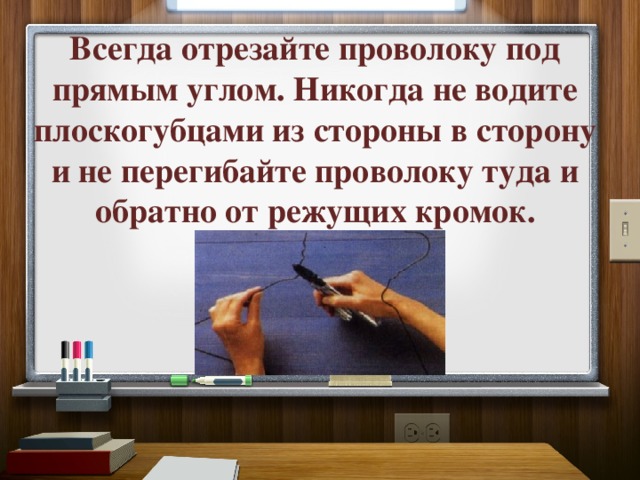 Всегда отрезайте проволоку под прямым углом. Никогда не водите плоскогубцами из стороны в сторону и не перегибайте проволоку туда и обратно от режущих кромок. 