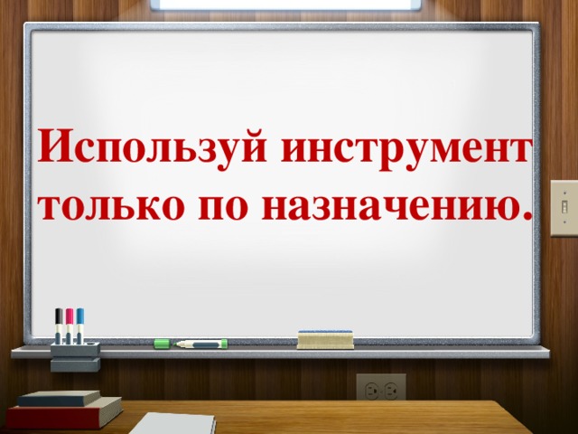 Используй инструмент только по назначению. 