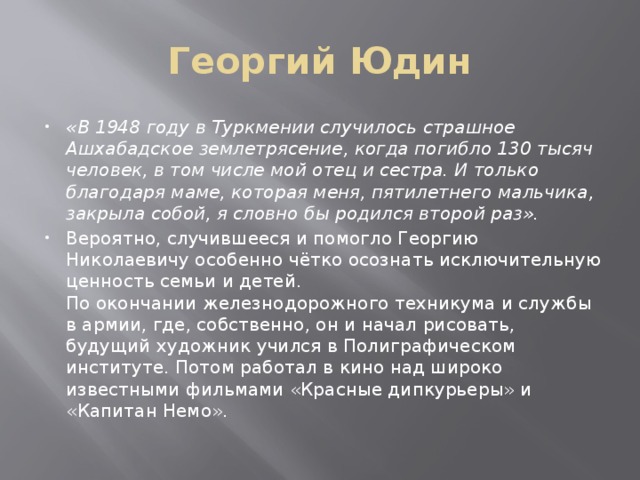 Георгий Юдин «В 1948 году в Туркмении случилось страшное Ашхабадское землетрясение, когда погибло 130 тысяч человек, в том числе мой отец и сестра. И только благодаря маме, которая меня, пятилетнего мальчика, закрыла собой, я словно бы родился второй раз». Вероятно, случившееся и помогло Георгию Николаевичу особенно чётко осознать исключительную ценность семьи и детей.  По окончании железнодорожного техникума и службы в армии, где, собственно, он и начал рисовать, будущий художник учился в Полиграфическом институте. Потом работал в кино над широко известными фильмами «Красные дипкурьеры» и «Капитан Немо». 