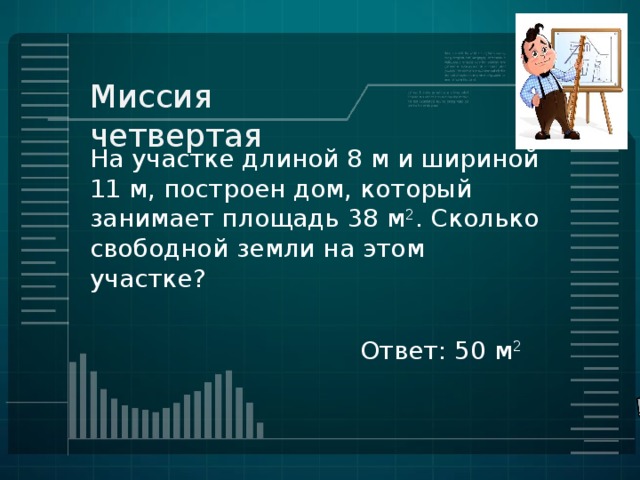 Миссия четвертая На участке длиной 8 м и шириной 11 м, построен дом, который занимает площадь 38 м 2 . Сколько свободной земли на этом участке? Ответ: 50 м 2 