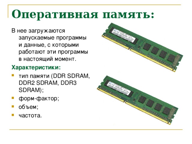 Оперативная память: В нее загружаются запускаемые программы и данные, с которыми работают эти программы в настоящий момент. Характеристики: тип памяти ( DDR SDRAM, DDR2 SDRAM, DDR3 SDRAM ); форм-фактор; объем; частота. 