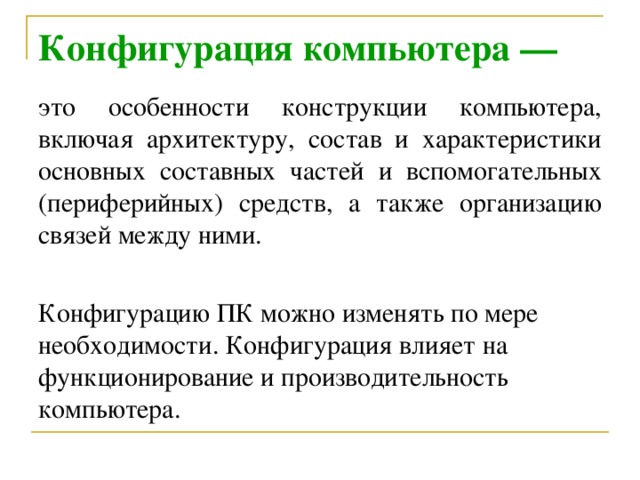 Конфигурация компьютера — это особенности конструкции компьютера, включая архитектуру, состав и характеристики основных составных частей и вспомогательных (периферийных) средств, а также организацию связей между ними. Конфигурацию ПК можно изменять по мере необходимости. Конфигурация влияет на функционирование и производительность компьютера.  