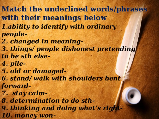 Match the underlined words/phrases with their meanings below 1.ability to identify with ordinary people- 2. changed in meaning- 3. things/ people dishonest pretending to be sth else- 4. pile- 5. old or damaged- 6. stand/ walk with shoulders bent forward- 7. stay calm- 8. determination to do sth- 9. thinking and doing what’s right- 10. money won- 