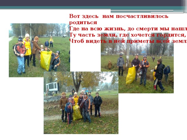 Вот здесь нам посчастливилось родиться Где на всю жизнь, до смерти мы нашли Ту часть земли, где хочется гордится, Чтоб видеть в ней приметы всей земли!  
