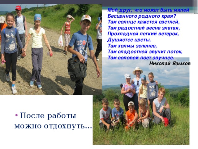 Мой друг, что может быть милей Бесценного родного края? Там солнце кажется светлей, Там радостней весна златая, Прохладней легкий ветерок, Душистее цветы, Там холмы зеленее, Там сладостней звучит поток, Там соловей поет звучнее.  Николай Языков После работы можно отдохнуть…  
