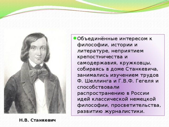 Объединённые интересом к философии, истории и литературе, неприятием крепостничества и самодержавия, кружковцы, собираясь в доме Станкевича, занимались изучением трудов Ф. Шеллинга и Г.В.Ф. Гегеля и способствовали распространению в России идей классической немецкой философии, просветительства, развитию журналистики. Н.В. Станкевич 