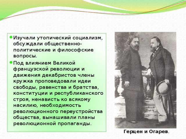 Изучали утопический социализм, обсуждали общественно-политические и философские вопросы. Под влиянием Великой французской революции и движения декабристов члены кружка проповедовали идеи свободы, равенства и братства, конституции и республиканского строя, ненависть ко всякому насилию, необходимость революционного переустройства общества, вынашивали планы революционной пропаганды. Герцен   и   Огарев . 