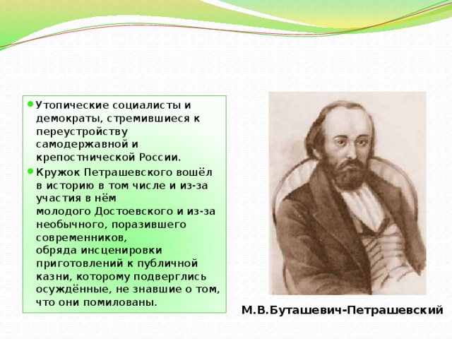 Утопические социалисты и демократы, стремившиеся к переустройству самодержавной и крепостнической России. Кружок Петрашевского вошёл в историю в том числе и из-за участия в нём молодого Достоевского и из-за необычного, поразившего современников, обряда инсценировки приготовлений к публичной казни, которому подверглись осуждённые, не знавшие о том, что они помилованы. М.В.Буташевич-Петрашевский 