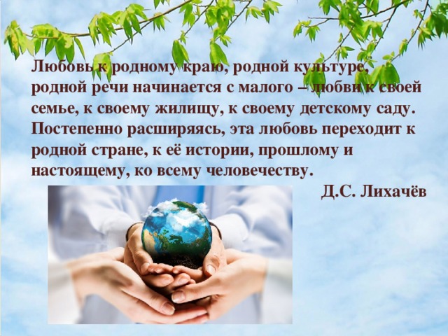 Любовь к родному краю, родной культуре, родной речи начинается с малого – любви к своей семье, к своему жилищу, к своему детскому саду. Постепенно расширяясь, эта любовь переходит к родной стране, к её истории, прошлому и настоящему, ко всему человечеству.   Д.С. Лихачёв 