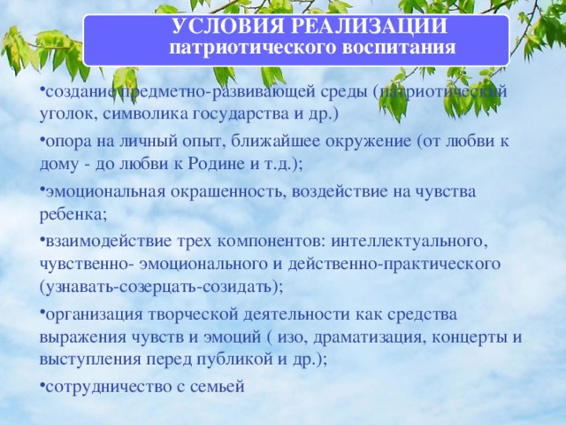 УСЛОВИЯ РЕАЛИЗАЦИИ патриотического воспитания  создание предметно-развивающей среды (патриотический уголок, символика государства и др.) опора на личный опыт, ближайшее окружение (от любви к дому - до любви к Родине и т.д.); эмоциональная окрашенность, воздействие на чувства ребенка; взаимодействие трех компонентов: интеллектуального, чувственно- эмоционального и действенно-практического (узнавать-созерцать-созидать); организация творческой деятельности как средства выражения чувств и эмоций ( изо, драматизация, концерты и выступления перед публикой и др.); сотрудничество с семьей 