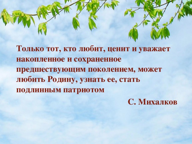 Только тот, кто любит, ценит и уважает накопленное и сохраненное предшествующим поколением, может любить Родину, узнать ее, стать подлинным патриотом  С. Михалков  