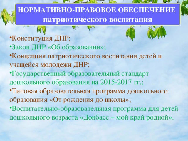 НОРМАТИВНО-ПРАВОВОЕ ОБЕСПЕЧЕНИЕ патриотического воспитания Конституция ДНР; Закон ДНР «Об образовании»; Концепция патриотического воспитания детей и учащейся молодежи ДНР; Государственный образовательный стандарт дошкольного образования на 2015-2017 гг.; Типовая образовательная программа дошкольного образования «От рождения до школы»; Воспитательно-образовательная программа для детей дошкольного возраста «Донбасс – мой край родной». 