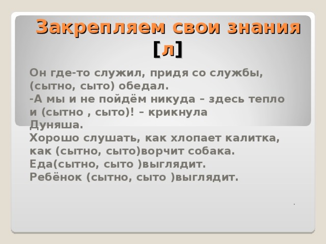 Совестно Совестливо При каждом шорохе он осторожно приподнимал голову, всматривался в темноту: не покажутся ли 2 их(совестливо , совестно) крадущиеся фигуры) Княжна сидела против меня и слушала мой вздор с таким глубоким, напряжённым вниманием, что мне стало (совестливо , совестно) Учимся различать паронимы [ л ]  