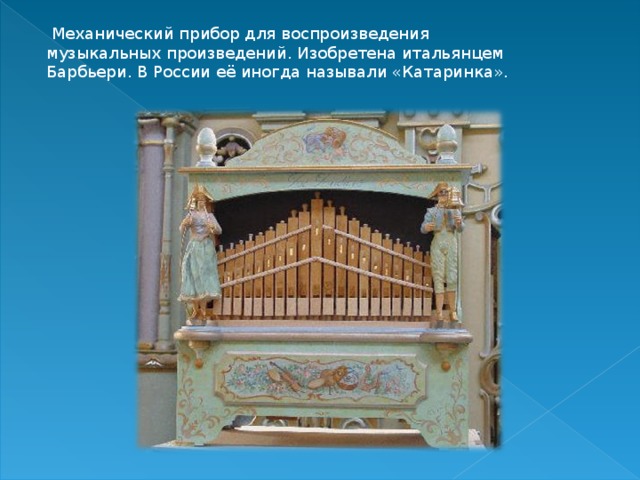   Механический прибор для воспроизведения музыкальных произведений. Изобретена итальянцем Барбьери. В России её иногда называли «Катаринка». 