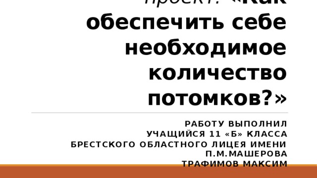 Исследовательский проект: «Как обеспечить себе необходимое количество потомков?» Работу выполнил учащийся 11 «Б» класса Брестского областного лицея имени П.М.Машерова Трафимов Максим 