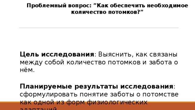 Проблемный вопрос: ”Как обеспечить необходимое количество потомков?”  Цель исследования : Выяснить, как связаны между собой количество потомков и забота о нём.  Планируемые результаты исследования : сформулировать понятие заботы о потомстве как одной из форм физиологических адаптаций. 