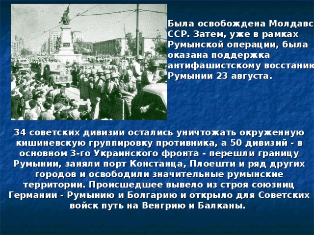 Была освобождена Молдавская ССР. Затем, уже в рамках Румынской операции, была оказана поддержка антифашистскому восстанию в Румынии 23 августа. 34 советских дивизии остались уничтожать окруженную кишиневскую группировку противника, а 50 дивизий - в основном 3-го Украинского фронта - перешли границу Румынии, заняли порт Констанца, Плоешти и ряд других городов и освободили значительные румынские территории. Происшедшее вывело из строя союзниц Германии - Румынию и Болгарию и открыло для Советских войск путь на Венгрию и Балканы. 