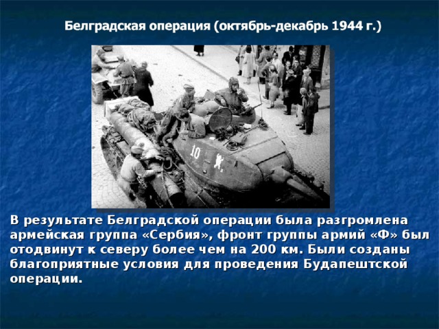 В результате Белградской операции была разгромлена армейская группа «Сербия», фронт группы армий «Ф» был отодвинут к северу более чем на 200 км. Были созданы благоприятные условия для проведения Будапештской операции. 