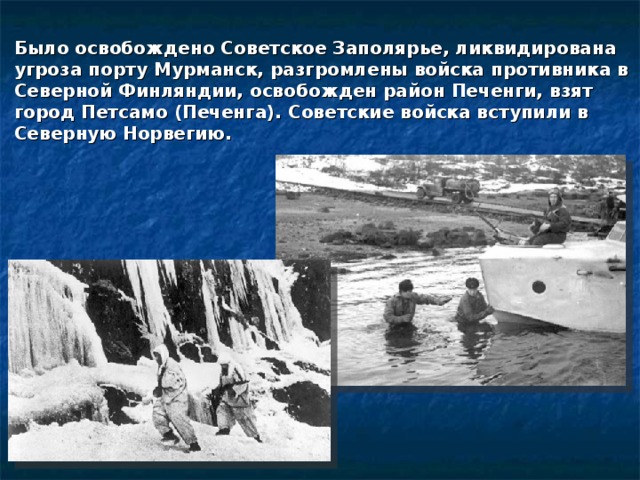 Было освобождено Советское Заполярье, ликвидирована угроза порту Мурманск, разгромлены войска противника в Северной Финляндии, освобожден район Печенги, взят город Петсамо (Печенга). Советские войска вступили в Северную Норвегию. 