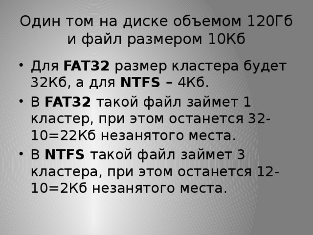 Один том на диске объемом 120Гб и файл размером 10Кб Для FAT32 размер кластера будет 32Кб, а для NTFS – 4Кб. В FAT32 такой файл  займет 1 кластер, при этом останется 32-10=22Кб незанятого места. В NTFS такой файл  займет 3 кластера, при этом останется 12-10=2Кб незанятого места. 