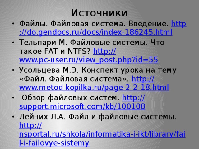 Источники Файлы. Файловая система. Введение. http :// do.gendocs.ru/docs/index-186245.html Тельпари М. Файловые системы. Что такое FAT и NTFS? http:// www.pc-user.ru/view_post.php?id=55 Усольцева М.Э. Конспект урока на тему «Файл. Файловая система». http:// www.metod-kopilka.ru/page-2-2-18.html  Обзор файловых систем. http:// support.microsoft.com/kb/100108 Лейних Л.А. Файл и файловые системы. http:// nsportal.ru/shkola/informatika-i-ikt/library/fail-i-failovye-sistemy 