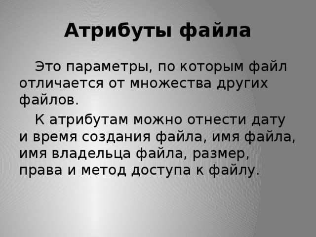 Атрибуты файла  Это параметры, по которым файл отличается от множества других файлов.  К атрибутам можно отнести дату и время создания файла, имя файла, имя владельца файла, размер, права и метод доступа к файлу. 