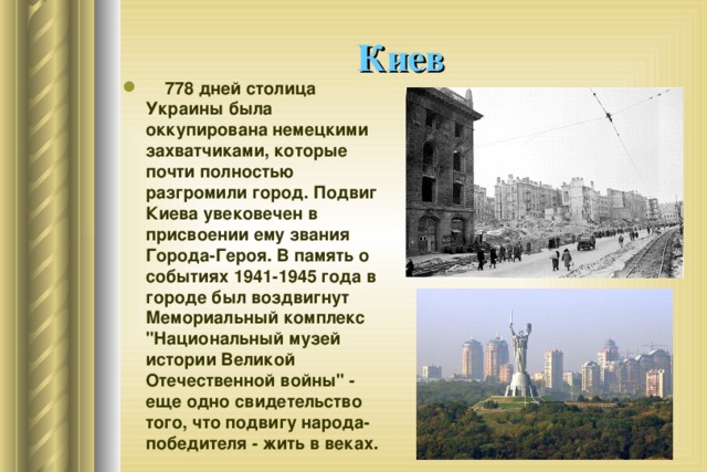 Киев      778 дней столица Украины была оккупирована немецкими захватчиками, которые почти полностью разгромили город. Подвиг Киева увековечен в присвоении ему звания Города-Героя. В память о событиях 1941-1945 года в городе был воздвигнут Мемориальный комплекс 