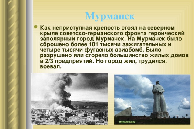 Мурманск  Как неприступная крепость стоял на северном крыле советско-германского фронта героический заполярный город Мурманск. На Мурманск было сброшено более 181 тысячи зажигательных и четыре тысячи фугасных авиабомб. Было разрушено или сгорело большинство жилых домов и 2/3 предприятий. Но город жил, трудился, воевал. 