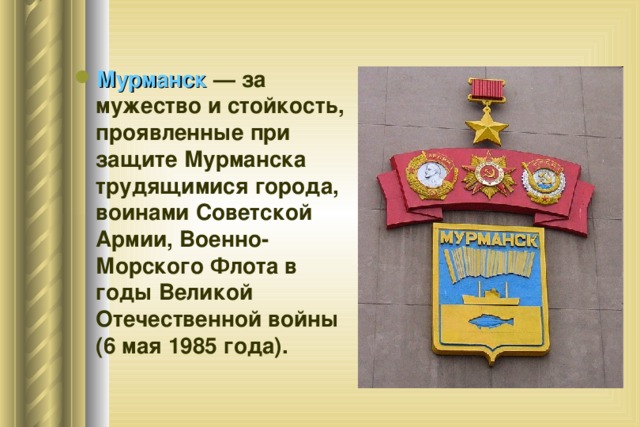 Мурманск — за мужество и стойкость, проявленные при защите Мурманска трудящимися города, воинами Советской Армии, Военно-Морского Флота в годы Великой Отечественной войны (6 мая 1985 года). 