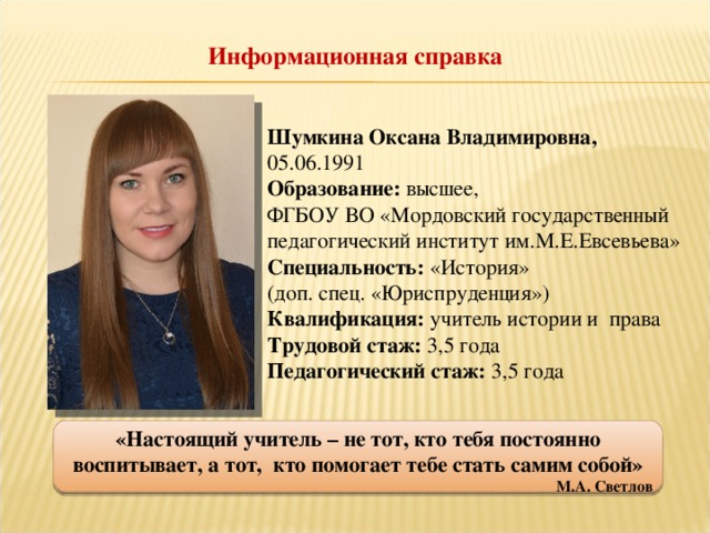 Информационная справка Шумкина Оксана Владимировна, 05.06.1991 Образование: высшее, ФГБОУ ВО «Мордовский государственный педагогический институт им.М.Е.Евсевьева» Специальность: «История» (доп. спец. «Юриспруденция») Квалификация: учитель истории и права Трудовой стаж: 3,5 года Педагогический стаж: 3,5 года «Настоящий учитель – не тот, кто тебя постоянно воспитывает, а тот,  кто помогает тебе стать самим собой» М.А. Светлов  