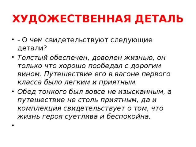 ХУДОЖЕСТВЕННАЯ ДЕТАЛЬ - О чем свидетельствуют следующие детали? Толстый обеспечен, доволен жизнью, он только что хорошо пообедал с дорогим вином. Путешествие его в вагоне первого класса было легким и приятным. Обед тонкого был вовсе не изысканным, а путешествие не столь приятным, да и комплекция свидетельствует о том, что жизнь героя суетлива и беспокойна.   