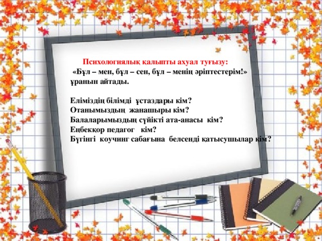  Психологиялық қалыпты ахуал туғызу:  «Бұл – мен, бұл – сен, бұл – менің әріптестерім!» ұранын айтады.   Еліміздің білімді ұстаздары кім?  Отанымыздың жанашыры кім?  Балаларымыздың сүйікті ата-анасы кім?  Еңбекқор педагог кім?  Бүгінгі коучинг сабағына белсенді қатысушылар кім?     