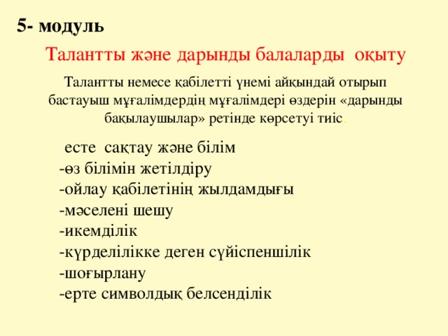 5- модуль Талантты және дарынды балаларды оқыту Талантты немесе қабілетті үнемі айқындай отырып бастауыш мұғалімдердің мұғалімдері өздерін «дарынды бақылаушылар» ретінде көрсетуі тиіс . - есте сақтау және білім -өз білімін жетілдіру -ойлау қабілетінің жылдамдығы -мәселені шешу -икемділік -күрделілікке деген сүйіспеншілік -шоғырлану -ерте символдық белсенділік 