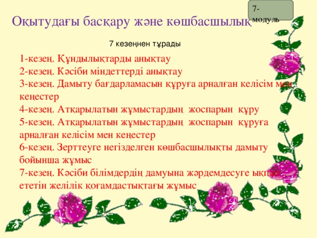 7- модуль Оқытудағы басқару және көшбасшылық 7 кезеңнен тұрады 1-кезең. Құндылықтарды анықтау 2-кезең. Кәсіби міндеттерді анықтау 3-кезең. Дамыту бағдарламасын құруға арналған келісім мен кеңестер 4-кезең. Атқарылатын жұмыстардың жоспарын құру 5-кезең. Атқарылатын жұмыстардың жоспарын құруға арналған келісім мен кеңестер 6-кезең. Зерттеуге негізделген көшбасшылықты дамыту бойынша жұмыс 7-кезең. Кәсіби білімдердің дамуына жәрдемдесуге ықпал ететін желілік қоғамдастықтағы жұмыс 