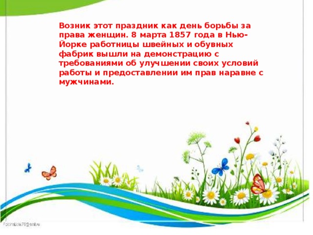 Возник этот праздник как день борьбы за права женщин. 8 марта 1857 года в Нью-Йорке работницы швейных и обувных фабрик вышли на демонстрацию с требованиями об улучшении своих условий работы и предоставлении им прав наравне с мужчинами.   