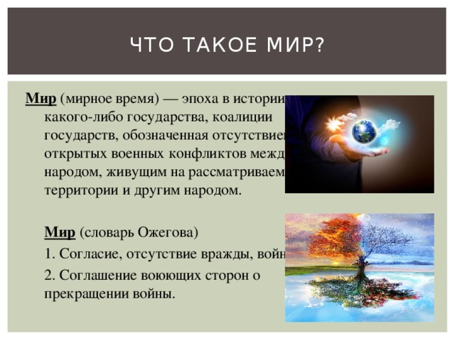 Что такое мир? Мир  (мирное время) — эпоха в истории какого-либо государства, коалиции государств, обозначенная отсутствием открытых военных конфликтов между народом, живущим на рассматриваемой территории и другим народом.   Мир  (словарь Ожегова)  1. Согласие, отсутствие вражды, войны.  2. Соглашение воюющих сторон о прекращении войны. 