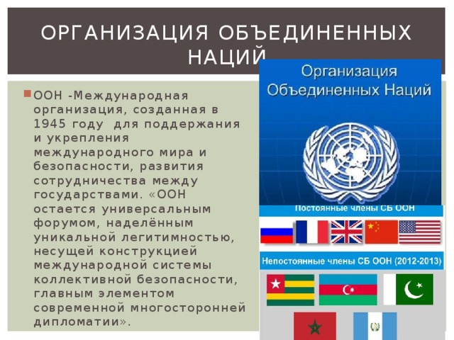 Организация Объединенных наций ООН -Международная организация, созданная в 1945 году для поддержания и укрепления международного мира и безопасности, развития сотрудничества между государствами. «ООН остается универсальным форумом, наделённым уникальной легитимностью, несущей конструкцией международной системы коллективной безопасности, главным элементом современной многосторонней дипломатии». 