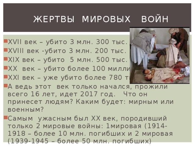  Жертвы мировых войн XVII век – убито 3 млн. 300 тыс. XVIII век -убито 3 млн. 200 тыс. XIX век – убито  5 млн. 500 тыс. XX  век – убито более 100 миллионов XXI век – уже убито более 780 тысяч А ведь этот век только начался, прожили всего 16 лет, идет 2017 год.   Что он принесет людям? Каким будет: мирным или военным? Самым ужасным был ХХ век, породивший только 2 мировые войны: 1мировая (1914-1918 – более 10 млн. погибших и 2 мировая (1939-1945 – более 50 млн. погибших) 