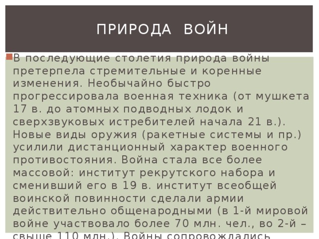  Природа Войн В последующие столетия природа войны претерпела стремительные и коренные изменения. Необычайно быстро прогрессировала военная техника (от мушкета 17 в. до атомных подводных лодок и сверхзвуковых истребителей начала 21 в.). Новые виды оружия (ракетные системы и пр.) усилили дистанционный характер военного противостояния. Война стала все более массовой: институт рекрутского набора и сменивший его в 19 в. институт всеобщей воинской повинности сделали армии действительно общенародными (в 1-й мировой войне участвовало более 70 млн. чел., во 2-й – свыше 110 млн.). Войны сопровождались грандиозным уничтожением материальных богатств и культурных ценностей.  