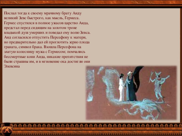 Послал тогда к своему мрачному брату Аиду великий Зевс быстрого, как мысль, Гермеса. Гермес спустился в полное ужасов царство Аида, предстал перед сидящим на золотом троне владыкой душ умерших и поведал ему волю Зевса.  Аид согласился отпустить Персефону к матери, но предварительно дал ей проглотить зерно плода граната, символ брака. Взошла Персефона на златую колесницу мужа с Гермесом; помчались бессмертные кони Аида, никакие препятствия не были страшны им, и в мгновение ока достигли они Элевсина 