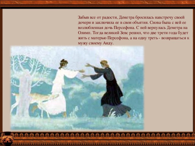 Забыв все от радости, Деметра бросилась навстречу своей дочери и заключила ее в свои объятия. Снова была с ней ее возлюбленная дочь Персефона. С ней вернулась Деметра на Олимп. Тогда великий Зевс решил, что две трети года будет жить с матерью Персефона, а на одну треть - возвращаться к мужу своему Аиду. 